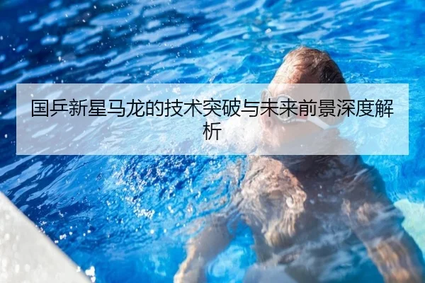 国乒新星马龙的技术突破与未来前景深度解析